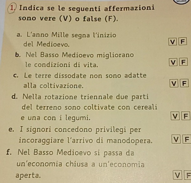 1, Indica se le seguenti affermazioni
sono vere (V) o false (F).
a. L’anno Mille segna l’inizio
del Medioevo.
V F
b. Nel Basso Medioevo migliorano
le condizioni di vita.
V F
c. Le terre dissodate non sono adatte
alla coltivazione.
V F
d. Nella rotazione triennale due parti
del terreno sono coltivate con cereali
e una con i legumi.
v F
e. I signori concedono privilegi per
incoraggiare l’arrivo di manodopera. v F
f. Nel Basso Medioevo si passa da
un’economia chiusa a un'economia
aperta. v F