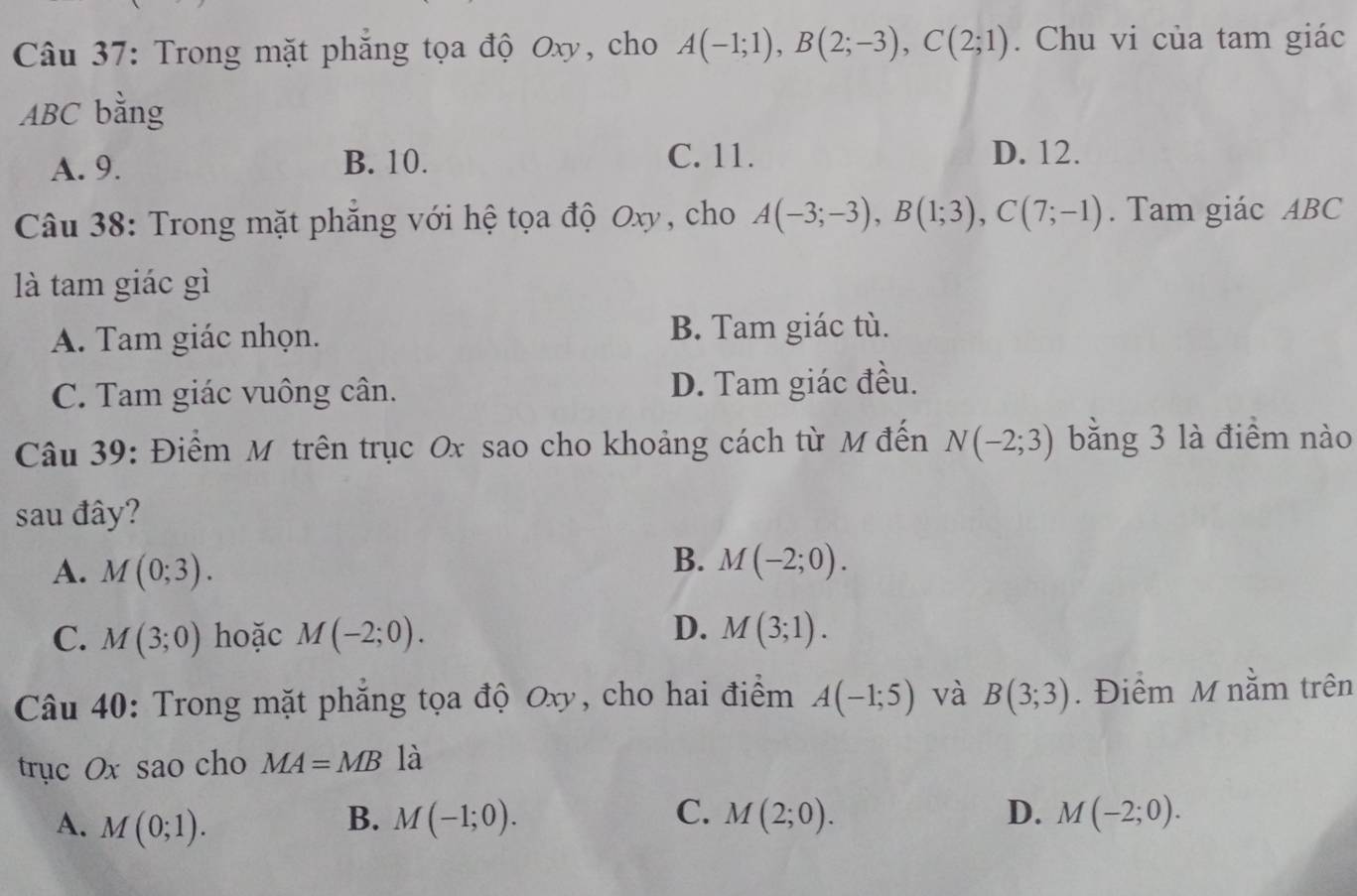 Trong mặt phăng tọa độ Oxy, cho A(-1;1), B(2;-3), C(2;1). Chu vi của tam giác
ABC bằng
A. 9. B. 10. C. 11. D. 12.
Câu 38: Trong mặt phăng với hệ tọa độ Oxy, cho A(-3;-3), B(1;3), C(7;-1). Tam giác ABC
là tam giác gì
A. Tam giác nhọn. B. Tam giác tù.
C. Tam giác vuông cân. D. Tam giác đều.
Câu 39: Điểm Mỹ trên trục Ox sao cho khoảng cách từ M đến N(-2;3) bằng 3 là điểm nào
sau đây?
A. M(0;3).
B. M(-2;0).
D.
C. M(3;0) hoặc M(-2;0). M(3;1). 
Câu 40: Trong mặt phăng tọa độ Oxy, cho hai điểm A(-1;5) và B(3;3). Điểm M nằm trên
trục Ox sao cho MA=MB là
A. M(0;1). B. M(-1;0). C. M(2;0). D. M(-2;0).