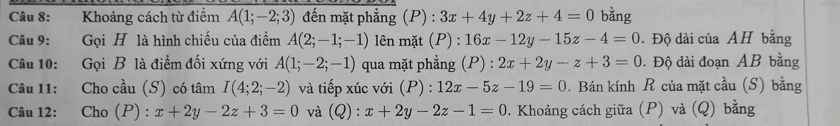 Khoảng cách từ điểm A(1;-2;3) đến mặt phẳng (P) : 3x+4y+2z+4=0 bǎng 
Câu 9: Gọi H là hình chiếu của điểm A(2;-1;-1) lên mặt (P) : 16x-12y-15z-4=0. Độ dài của AH bằng 
Câu 10: Gọi B là điểm đối xứng với A(1;-2;-1) qua mặt phẳng (P) : 2x+2y-z+3=0. Độ dài đoạn AB bằng 
Câu 11: Cho cầu (S) có tâm I(4;2;-2) và tiếp xúc với (P) : :12x-5z-19=0. Bán kính R của mặt cầu (S) bằng 
Câu 12: Cho (P) : x+2y-2z+3=0 và (Q) : x+2y-2z-1=0. Khoảng cách giữa (P) và (Q) bằng