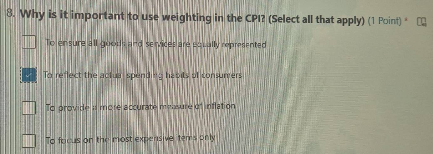 Why is it important to use weighting in the CPI? (Select all that apply) (1 Point) *
To ensure all goods and services are equally represented
To reflect the actual spending habits of consumers
To provide a more accurate measure of inflation
To focus on the most expensive items only