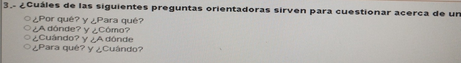 3.- ¿Cuáles de las siguientes preguntas orientadoras sirven para cuestionar acerca de un 
¿Por qué? y∠ P ara qué? 
¿A dónde? y∠ C cómo? 
¿Cuándo? y ∠ A dónde 
¿Para qué? y∠ Cuándo?