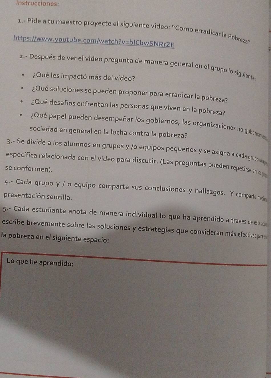 Instrucciones: 
1.- Pide a tu maestro proyecte el siguiente video: “Como erradicar la Pobreza” 
https://www.youtube.com/watch?v=bICbwSNRrZE 
2.- Después de ver el video pregunta de manera general en el grupo lo siguiente: 
¿Qué les impactó más del video? 
¿Qué soluciones se pueden proponer para erradicar la pobreza? 
¿Qué desafíos enfrentan las personas que viven en la pobreza? 
¿Qué papel pueden desempeñar los gobiernos, las organizaciones no gubername 
sociedad en general en la lucha contra la pobreza? 
3.- Se divide a los alumnos en grupos y /o equipos pequeños y se asigna a cada grupo una p 
específica relacionada con el video para discutir. (Las preguntas pueden repetirse en los g 
se conformen). 
4.- Cada grupo y / o equipo comparte sus conclusiones y hallazgos. Y comparte medr 
presentación sencilla. 
5.- Cada estudiante anota de manera individual lo que ha aprendido a través de esta actióo 
escribe brevemente sobre las soluciones y estrategias que consideran más efectivas par n 
la pobreza en el siguiente espacio: 
Lo que he aprendido: