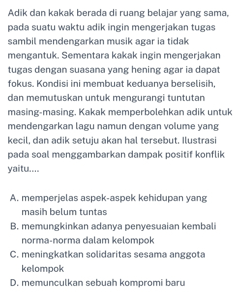 Adik dan kakak berada di ruang belajar yang sama,
pada suatu waktu adik ingin mengerjakan tugas
sambil mendengarkan musik agar ia tidak
mengantuk. Sementara kakak ingin mengerjakan
tugas dengan suasana yang hening agar ia dapat
fokus. Kondisi ini membuat keduanya berselisih,
dan memutuskan untuk mengurangi tuntutan
masing-masing. Kakak memperbolehkan adik untuk
mendengarkan lagu namun dengan volume yang
kecil, dan adik setuju akan hal tersebut. Ilustrasi
pada soal menggambarkan dampak positif konflik
yaitu....
A. memperjelas aspek-aspek kehidupan yang
masih belum tuntas
B. memungkinkan adanya penyesuaian kembali
norma-norma dalam kelompok
C. meningkatkan solidaritas sesama anggota
kelompok
D. memunculkan sebuah kompromi baru