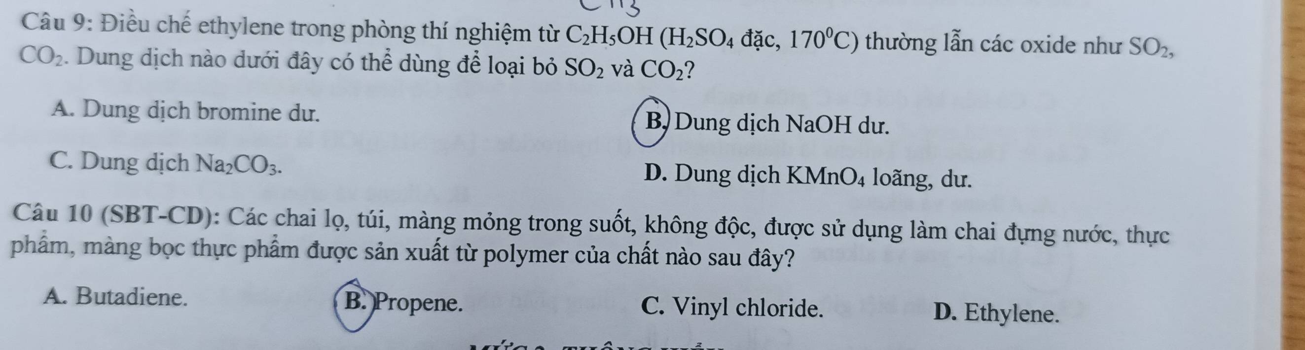 Điều chế ethylene trong phòng thí nghiệm từ C_2H_5 OH (H_2SO_4dac. ,170°C) thường lẫn các oxide như SO_2,
CO_2. Dung dịch nào dưới đây có thể dùng để loại bỏ SO_2 và CO_2
A. Dung dịch bromine du. B) Dung dịch NaOH dư.
C. Dung dịch Na_2CO_3. D. Dung dịch KMnO₄ loãng, dư.
Câu 10 (SBT-CD): Các chai lọ, túi, màng mỏng trong suốt, không độc, được sử dụng làm chai đựng nước, thực
phẩm, màng bọc thực phẩm được sản xuất từ polymer của chất nào sau đây?
A. Butadiene. B. Propene. C. Vinyl chloride. D. Ethylene.