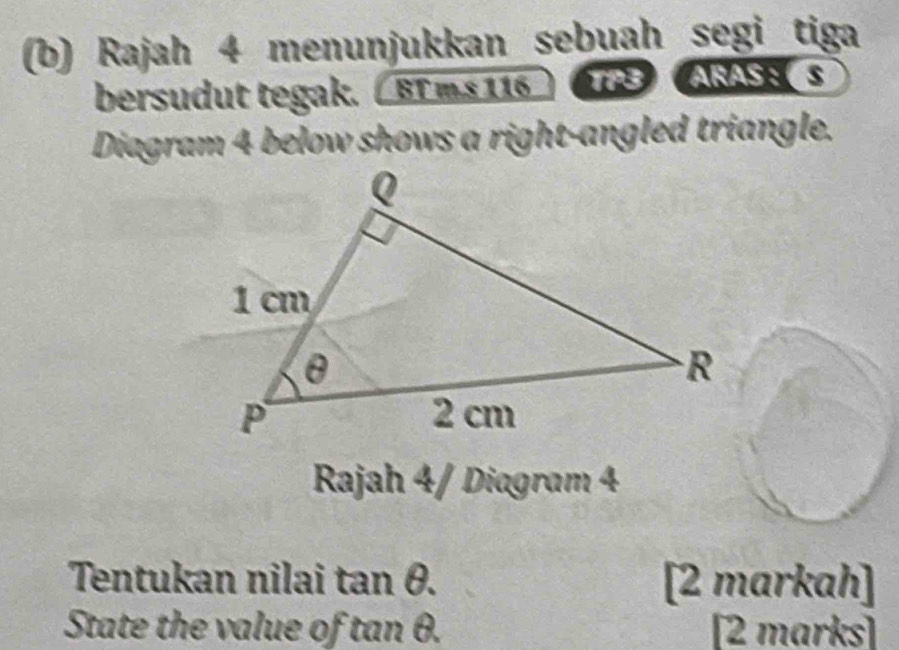 Rajah 4 menunjukkan sebuah segi tiga 
bersudut tegak. / BT ms 116 TP3ARAS：S 
Diagram 4 below shows a right-angled triangle. 
Rajah 4/ Diagram 4 
Tentukan nilai tan θ. [2 markah] 
State the value of tan θ. [2 marks]