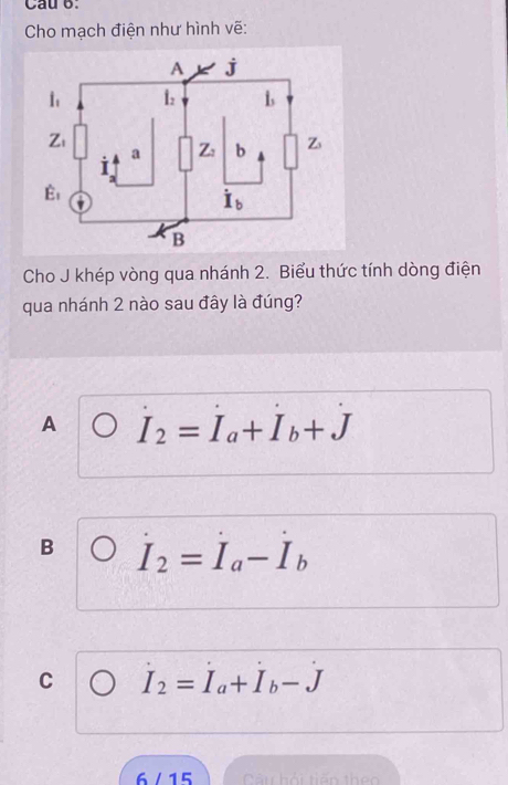 Cau b.
Cho mạch điện như hình vẽ:
Cho J khép vòng qua nhánh 2. Biểu thức tính dòng điện
qua nhánh 2 nào sau đây là đúng?
A I_2=I_a+I_b+J
B I_2=I_a-I_b
C I_2=I_a+I_b-J
6  /  15  Câu hải tiến theo