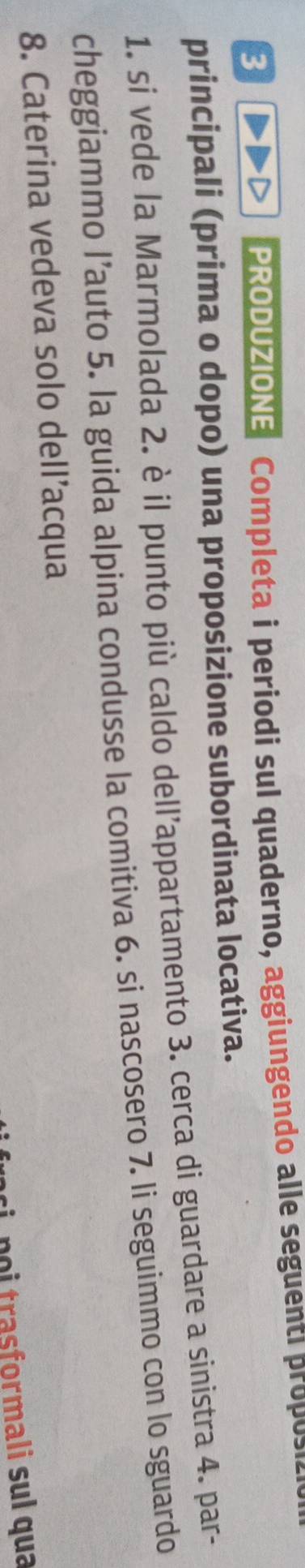 PRODUZIONE Completa i periodi sul quaderno, aggiungendo alle seguenti p o o 
principali (prima o dopo) una proposizione subordinata locativa. 
1. si vede la Marmolada 2. è il punto più caldo dell’appartamento 3. cerca di guardare a sinistra 4. par- 
cheggiammo l’auto 5. la guida alpina condusse la comitiva 6. si nascosero 7. li seguimmo con lo sguardo 
8. Caterina vedeva solo dell’acqua 
ci noi trasformali sul qua