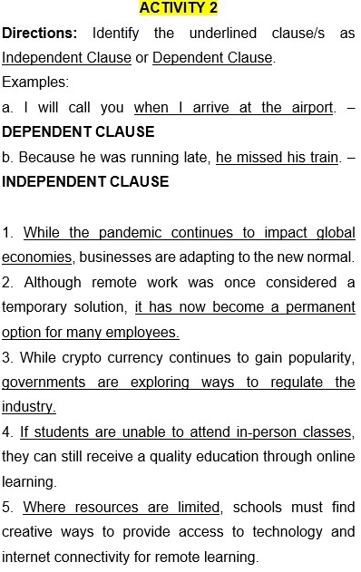 ACTIVITY 2 
Directions: Identify the underlined clause/s as 
Independent Clause or Dependent Clause. 
Examples: 
a. I will call you when I arrive at the airport. - 
DEPENDENT CLAUSE 
b. Because he was running late, he missed his train. - 
INDEPENDENT CLAUSE 
1. While the pandemic continues to impact global 
economies, businesses are adapting to the new normal. 
2. Although remote work was once considered a 
temporary solution, it has now become a permanent 
option for many employees. 
3. While crypto currency continues to gain popularity, 
governments are exploring ways to regulate the 
industry. 
4. If students are unable to attend in-person classes, 
they can still receive a quality education through online 
learning. 
5. Where resources are limited, schools must find 
creative ways to provide access to technology and 
internet connectivity for remote learning.