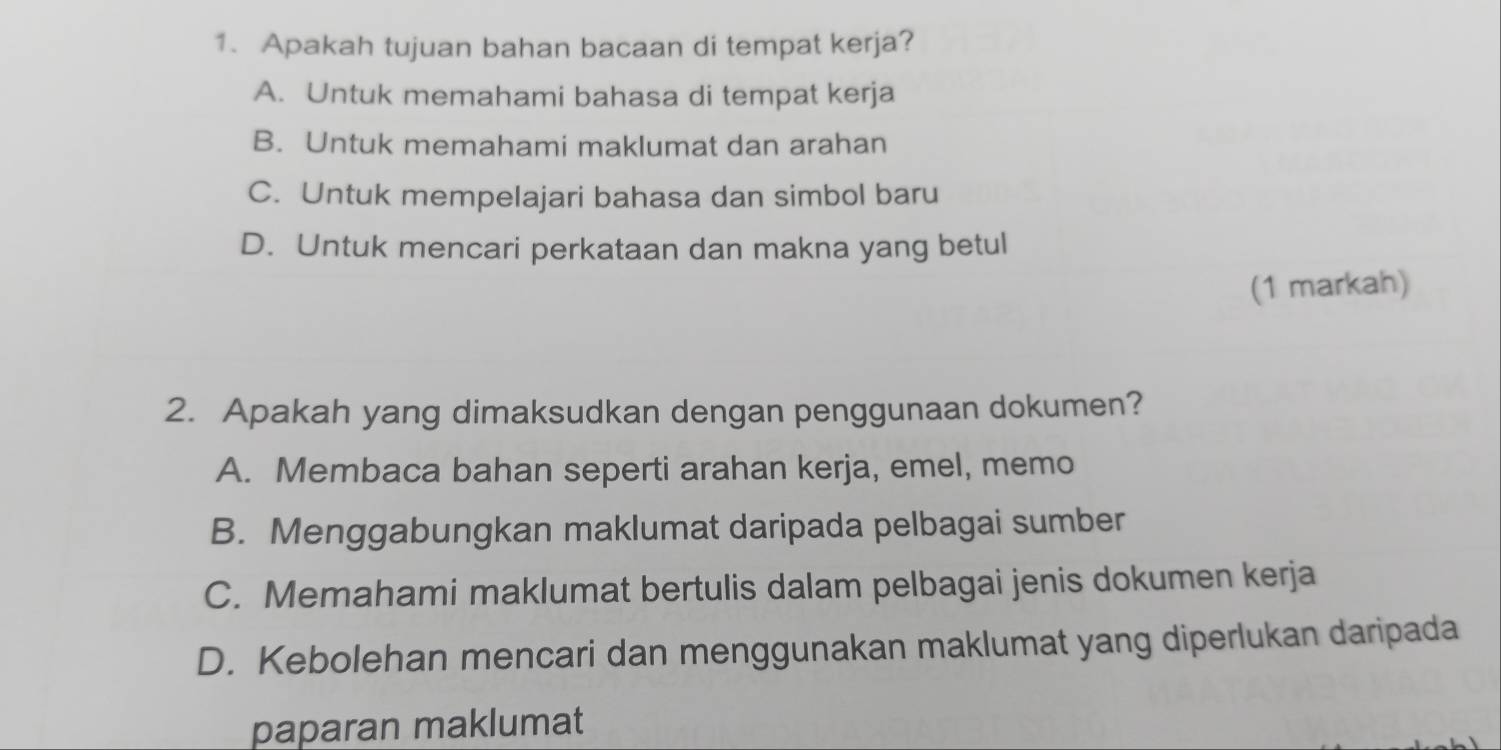 Apakah tujuan bahan bacaan di tempat kerja?
A. Untuk memahami bahasa di tempat kerja
B. Untuk memahami maklumat dan arahan
C. Untuk mempelajari bahasa dan simbol baru
D. Untuk mencari perkataan dan makna yang betul
(1 markah)
2. Apakah yang dimaksudkan dengan penggunaan dokumen?
A. Membaca bahan seperti arahan kerja, emel, memo
B. Menggabungkan maklumat daripada pelbagai sumber
C. Memahami maklumat bertulis dalam pelbagai jenis dokumen kerja
D. Kebolehan mencari dan menggunakan maklumat yang diperlukan daripada
paparan maklumat