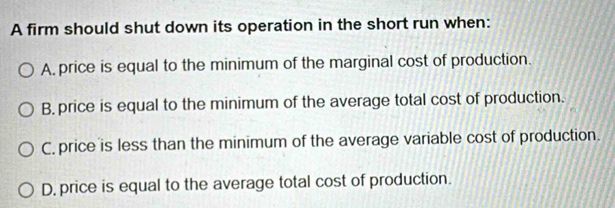 A firm should shut down its operation in the short run when:
A, price is equal to the minimum of the marginal cost of production.
B. price is equal to the minimum of the average total cost of production.
C, price is less than the minimum of the average variable cost of production.
D, price is equal to the average total cost of production.