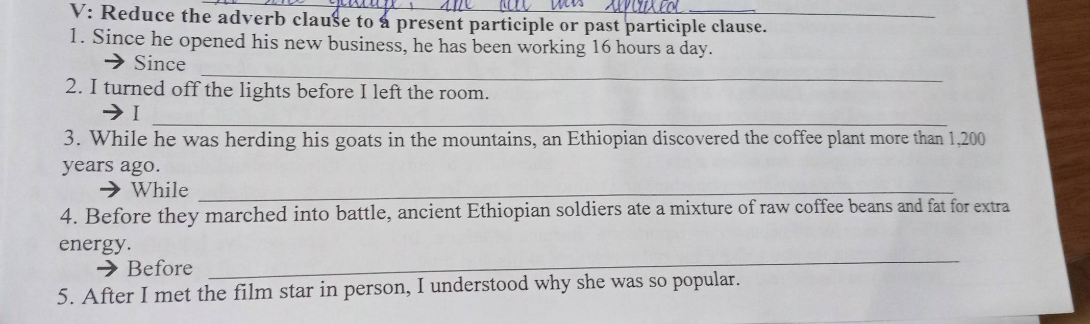 V: Reduce the adverb clause to a present participle or past participle clause. 
1. Since he opened his new business, he has been working 16 hours a day. 
_ 
Since 
2. I turned off the lights before I left the room. 
_ 
I 
3. While he was herding his goats in the mountains, an Ethiopian discovered the coffee plant more than 1,200
years ago. 
While_ 
4. Before they marched into battle, ancient Ethiopian soldiers ate a mixture of raw coffee beans and fat for extra 
_ 
energy. 
Before 
5. After I met the film star in person, I understood why she was so popular.