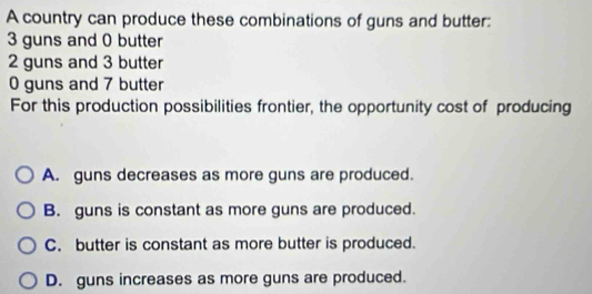 A country can produce these combinations of guns and butter:
3 guns and 0 butter
2 guns and 3 butter
0 guns and 7 butter
For this production possibilities frontier, the opportunity cost of producing
A. guns decreases as more guns are produced.
B. guns is constant as more guns are produced.
C. butter is constant as more butter is produced.
D. guns increases as more guns are produced.