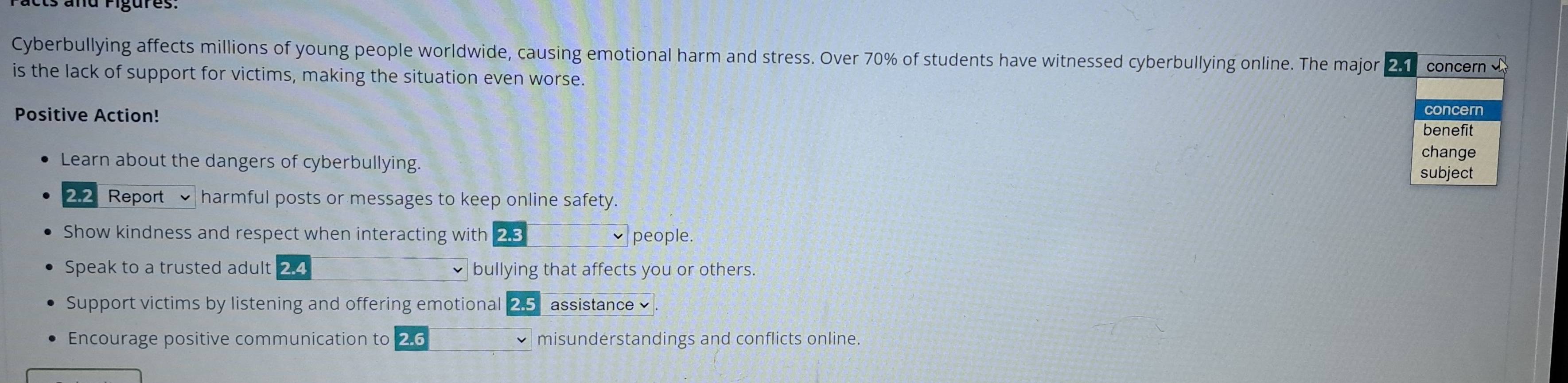 Cyberbullying affects millions of young people worldwide, causing emotional harm and stress. Over 70% of students have witnessed cyberbullying online. The major 2. concern 
is the lack of support for victims, making the situation even worse. 
Positive Action! change 
benefit 
Learn about the dangers of cyberbullying. 
subject 
2.2 Report harmful posts or messages to keep online safety. 
Show kindness and respect when interacting with 2.3 people. 
Speak to a trusted adult 2.4 bullying that affects you or others. 
Support victims by listening and offering emotional 2.5 assistance 
Encourage positive communication to 2.6 misunderstandings and conflicts online.