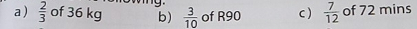 a )  2/3  of 36 kg b)  3/10  of R90 c )  7/12  of 72 mins