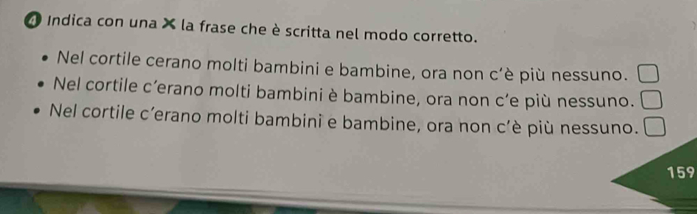 Indica con una × la frase che è scritta nel modo corretto.
Nel cortile cerano molti bambini e bambine, ora non c’è più nessuno.
Nel cortile c’erano molti bambini è bambine, ora non c’e più nessuno.
Nel cortile c’erano molti bambini e bambine, ora non c'è più nessuno.
159