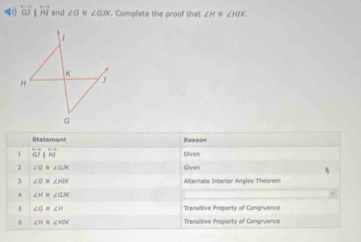 overleftrightarrow GJparallel overleftrightarrow HI and ∠ G≌ ∠ GJK. Complete the proof that ∠ H≌ ∠ HIK. 
Statement Reason 
1 overleftrightarrow GJparallel overleftrightarrow HI
Given 
2 ∠ G≌ ∠ GJK Given 
3 ∠ G≌ ∠ HIK Alternate Interior Angles Theorem 
4 ∠ H≌ ∠ GJK
5 ∠ G≌ ∠ H Transitive Property of Congruence 
6 ∠ H≌ ∠ HIK Transitive Property of Congruence