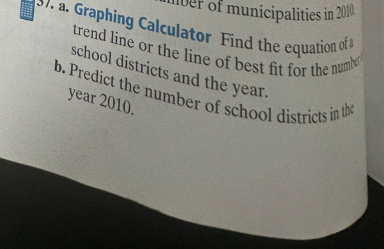 ber of municipalities in 2010 . 
37 a. Graphing Calculator Find the equation of 
trend line or the line of best fit for the numbe. 
school districts and the year. 
b. Predict the number of school districts in the
year 2010.