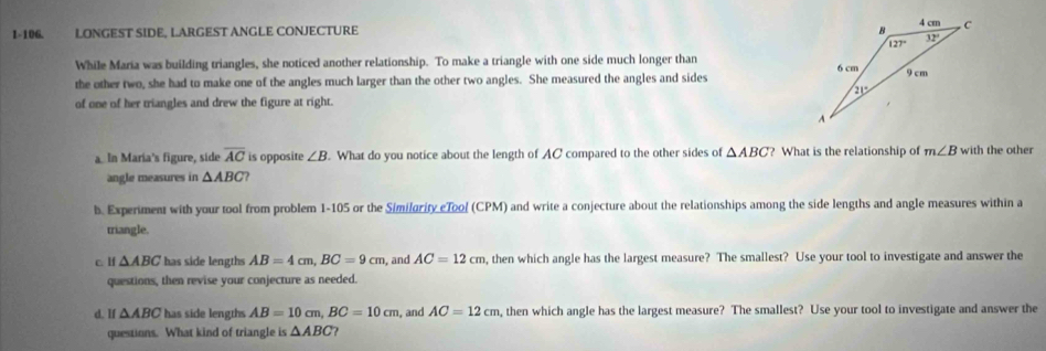 1-106. LONGEST SIDE, LARGEST ANGLE CONJECTURE 
While Maria was building triangles, she noticed another relationship. To make a triangle with one side much longer than 
the other two, she had to make one of the angles much larger than the other two angles. She measured the angles and sides
of one of her triangles and drew the figure at right.
a. In Maria's figure, side overline AC is opposite ∠ B. What do you notice about the length of AC compared to the other sides of △ ABC ? What is the relationship of m∠ B with the other
angle measures in △ ABC
b. Experiment with your tool from problem 1-105 or the Similority eTool (CPM) and write a conjecture about the relationships among the side lengths and angle measures within a
triangle.
c. H △ ABC has side lengths AB=4cm,BC=9cm , and AC=12cm , then which angle has the largest measure? The smallest? Use your tool to investigate and answer the
questions, then revise your conjecture as needed.
d. If △ ABC has side lengths AB=10cm,BC=10cm , and AC=12cm , then which angle has the largest measure? The smallest? Use your tool to investigate and answer the
questions. What kind of triangle is △ ABC ?