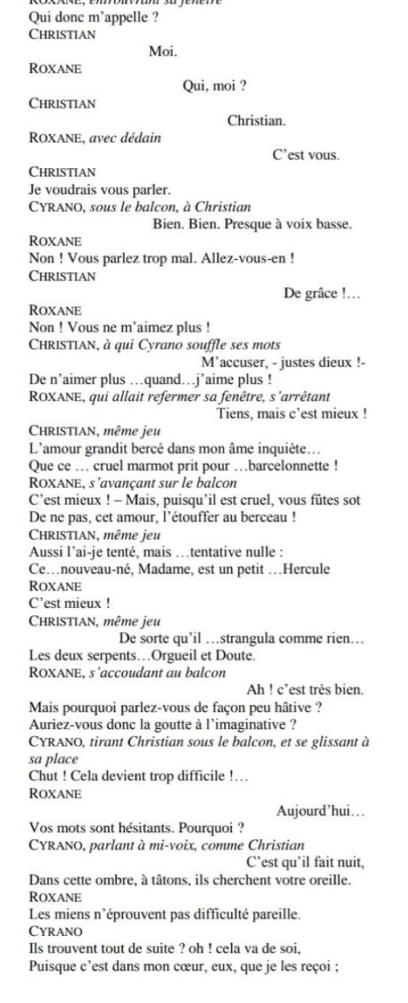 Qui donc m'appelle ?
Christian
Moi.
Roxane
Qui, moi ?
Christian
Christian.
ROXANE, avec dédain
C’est vous.
Christian
Je voudrais vous parler.
CYRANO, sous le balcon, à Christian
Bien. Bien. Presque à voix basse.
Roxane
Non ! Vous parlez trop mal. Allez-vous-en !
Christian
De grâce !...
Roxane
Non ! Vous ne m'aimez plus !
CHRISTIAN, à qui Cyrano souffle ses mots
M'accuser, - justes dieux !-
De n’aimer plus ...quand…j’aime plus !
ROXANE, qui allait refermer sa fenêtre, s'arrêtant
Tiens, mais c’est mieux !
CHRISTIAN, même jeu
L'amour grandit bercé dans mon âme inquiète...
Que ce … cruel marmot prit pour …barcelonnette !
ROXANE, s'avançant sur le balcon
C’est mieux ! - Mais, puisqu’il est cruel, vous fûtes sot
De ne pas, cet amour, l’étouffer au berceau !
CHRISTIAN, même jeu
Aussi l’ai-je tenté, mais .tentative nulle :
Ce…nouveau-né, Madame, est un petit …Hercule
Roxane
C’est mieux !
CHRISTIAN, même jeu
De sorte qu’il …strangula comme rien…
Les deux serpents…Orgueil et Doute.
ROXANE, s'accoudant au balcon
Ah ! c’est très bien.
Mais pourquoi parlez-vous de façon peu hâtive ?
Auriez-vous donc la goutte à l'imaginative ?
CYRANO, tirant Christian sous le balcon, et se glissant à
sa place
Chut ! Cela devient trop difficile !…
Roxane
Aujourd’hui…
Vos mots sont hésitants. Pourquoi ?
CYRANO, parlant à mi-voix, comme Christian
C’est qu’il fait nuit,
Dans cette ombre, à tâtons, ils cherchent votre oreille.
Roxane
Les miens n'éprouvent pas difficulté pareille.
Cyrano
Ils trouvent tout de suite ? oh ! cela va de soi,
Puisque c’est dans mon cœur, eux, que je les reçoi ;