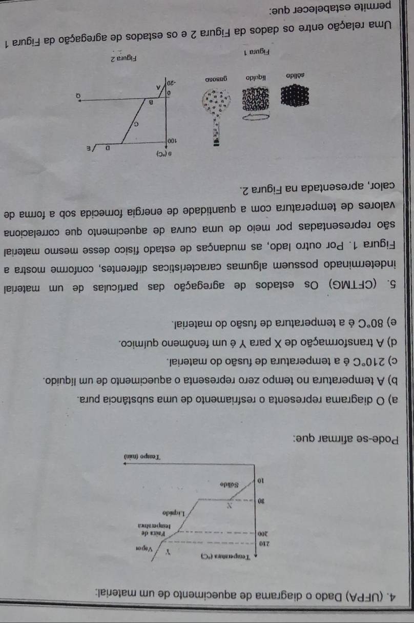 (UFPA) Dado o diagrama de aquecimento de um material:
Pode-se afirmar que:
a) O diagrama representa o resfriamento de uma substância pura.
b) A temperatura no tempo zero representa o aquecimento de um líquido.
c) 210°C é a temperatura de fusão do material.
d) A transformação de X para Y é um fenômeno químico.
e) 80°C é a temperatura de fusão do material.
5. (CFTMG) Os estados de agregação das partículas de um material
indeterminado possuem algumas características diferentes, conforme mostra a
Figura 1. Por outro lado, as mudanças de estado físico desse mesmo material
são representadas por meio de uma curva de aquecimento que correlaciona
valores de temperatura com a quantidade de energia fornecida sob a forma de
calor, apresentada na Figura 2.
(^circ C)
D ε
100
C
B
0
a
-20 A
Figura 1 Figura 2
Uma relação entre os dados da Figura 2 e os estados de agregação da Figura 1
permite estabelecer que: