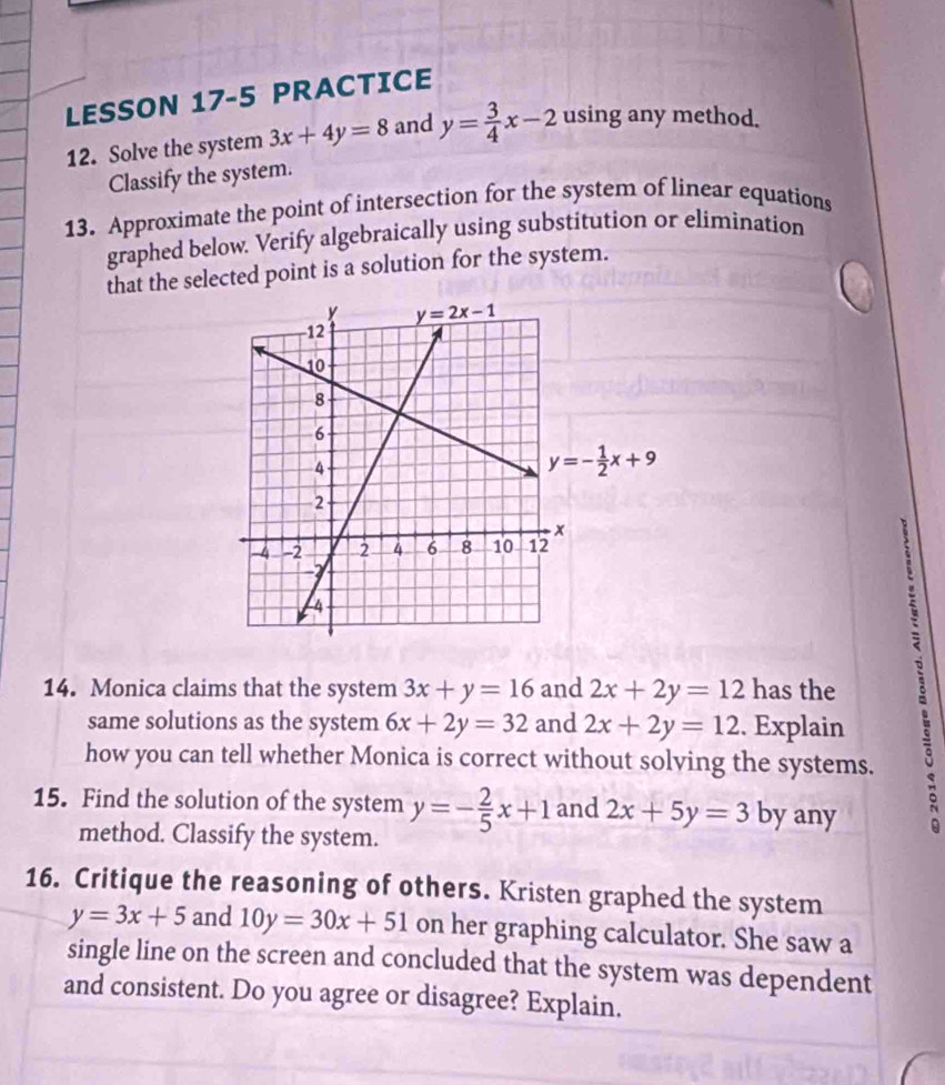 LESSON 17-5 PRACTICE
12. Solve the system 3x+4y=8 and y= 3/4 x-2 using any method.
Classify the system.
13. Approximate the point of intersection for the system of linear equations
graphed below. Verify algebraically using substitution or elimination
that the selected point is a solution for the system.
14. Monica claims that the system 3x+y=16 and 2x+2y=12 has the
same solutions as the system 6x+2y=32 and 2x+2y=12. Explain   
how you can tell whether Monica is correct without solving the systems.
15. Find the solution of the system y=- 2/5 x+1 and 2x+5y=3 by any t
method. Classify the system.
16. Critique the reasoning of others. Kristen graphed the system
y=3x+5 and 10y=30x+51 on her graphing calculator. She saw a
single line on the screen and concluded that the system was dependent
and consistent. Do you agree or disagree? Explain.