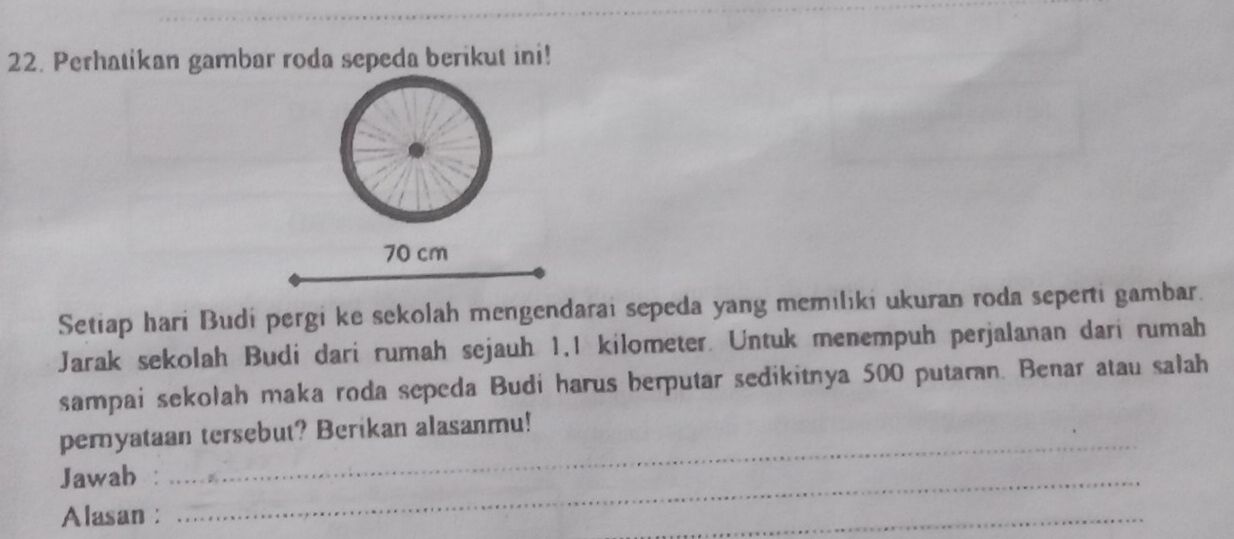 Perhatikan gambar roda sepeda berikut ini!
70 cm
Setiap hari Budi pergi ke sekolah mengendarai sepeda yang memiliki ukuran roda seperti gambar. 
Jarak sekolah Budi dari rumah sejauh 1.1 kilometer. Untuk menempuh perjalanan dari rumah 
sampai sekolah maka roda sepeda Budi harus berputar sedikitnya 500 putaran. Benar atau salah 
peryataan tersebut? Berikan alasanmu! 
Jawah :_ 
_ 
Alasan : 
_