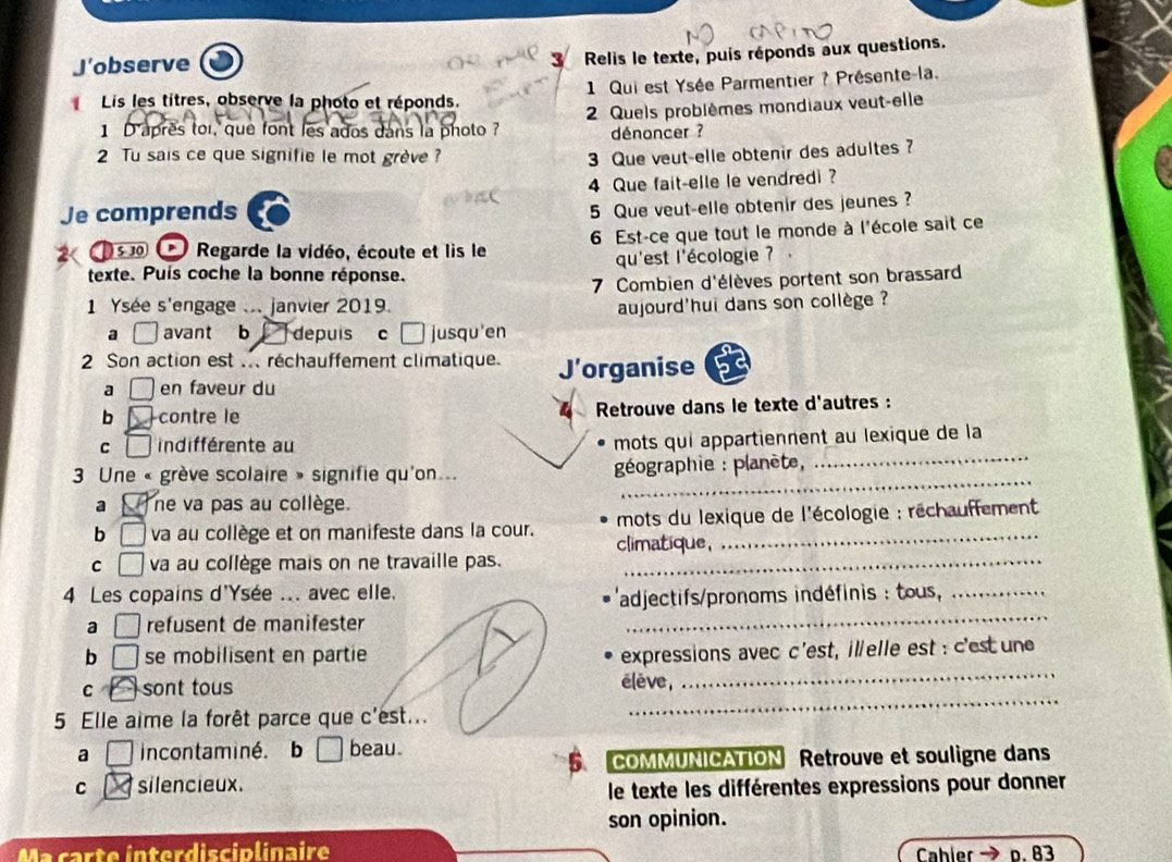 J’observe
Relis le texte, puis réponds aux questions.
1 Qui est Ysée Parmentier ? Présente-la.
Lis les titres, observe la photo et réponds.
1 D'après toi, que font les ados dans la photo ?  2 Quels problèmes mondiaux veut-elle
dénoncer ?
2 Tu sais ce que signifie le mot grève ? 3 Que veut-elle obtenir des adultes?
Je comprends 4 Que fait-elle le vendredi ?
5 Que veut-elle obtenir des jeunes?
5 30 * Regarde la vidéo, écoute et lis le  6 Est-ce que tout le monde à l'école sait ce
texte. Puis coche la bonne réponse. qu'est l'écologie ?  
7 Combien d'élèves portent son brassard
1 Ysée s'engage ... janvier 2019. aujourd'hui dans son collège ?
a avant b depuis c□ jusqu'en
2 Son action est .. réchauffement climatique. J'organise
a en faveur du
b contre le  Retrouve dans le texte d'autres :
_
C indifférente au
mots qui appartiennent au lexique de la
_
3 Une « grève scolaire » signifie qu'on...  géographie : planète,
a ne va pas au collège.
b □ va au collège et on manifeste dans la cour. climatique,  mots du lexique de l'écologie : réchauffement 
C □ va au collège mais on ne travaille pas._
_
4 Les copains d'Ysée ... avec elle.
ladjectifs/pronoms indéfinis : tous_
a ( refusent de manifester
b □ se mobilisent en partie expressions avec c'est, illelle est : c'est une
c sont tous élève,
_
5 Elle aime la forêt parce que c'est...
_
a incontaminé. b □ beau.
COMMUNICATION Retrouve et souligne dans
C silencieux.
le texte les différentes expressions pour donner
son opinion.
Ma carte ínterdisciplinaire Cahler D. 83