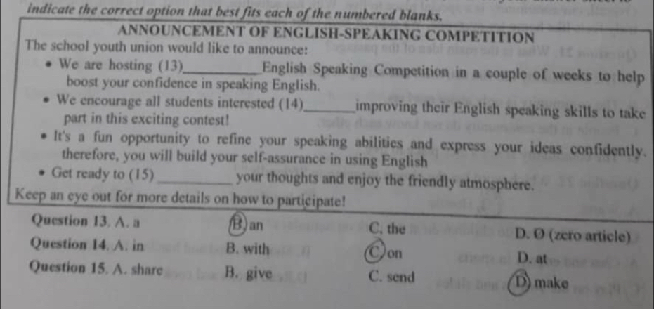 indicate the correct option that best fits each of the numbered blanks.
ANNOUNCEMENT OF ENGLISH-SPEAKING COMPETITION
The school youth union would like to announce:
We are hosting (13)_ English Speaking Competition in a couple of weeks to help
boost your confidence in speaking English.
We encourage all students interested (14)_ improving their English speaking skills to take
part in this exciting contest!
It's a fun opportunity to refine your speaking abilities and express your ideas confidently.
therefore, you will build your self-assurance in using English
Get ready to (15)_ your thoughts and enjoy the friendly atmosphere.
Keep an eye out for more details on how to participate!
Question 13. A. a B) an C. the D. Ø (zcro article)
Question 14. A. in B. with Oon D. at
Question 15. A. share B. give C. send D) make