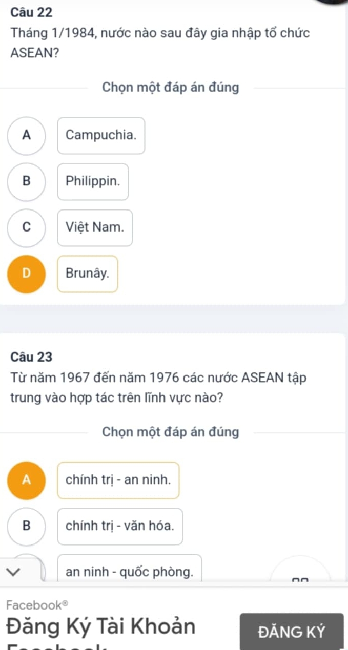 Tháng 1/1984, nước nào sau đây gia nhập tổ chức
ASEAN?
Chọn một đáp án đúng
A Campuchia.
B Philippin.
C Việt Nam.
D Brunây.
Câu 23
Từ năm 1967 đến năm 1976 các nước ASEAN tập
trung vào hợp tác trên lĩnh vực nào?
Chọn một đáp án đúng
A chính trị - an ninh.
B chính trị - văn hóa.
an ninh - quốc phòng.
^n
Facebook®
Đăng Ký Tài Khoản ĐĂNG KÝ