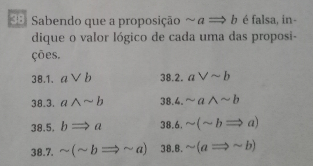 Sabendo que a proposição ~ a Rightarrow b é falsa, in- 
dique o valor lógico de cada uma das proposi- 
ções. 
38.1. avee b 38.2. aVsim b
38.3. awedge sim b 38.4. sim awedge sim b
38.5. bRightarrow a
38.6. sim (sim bRightarrow a)
38.7. sim (sim bRightarrow sim a 38 3.8. sim (aRightarrow sim b)