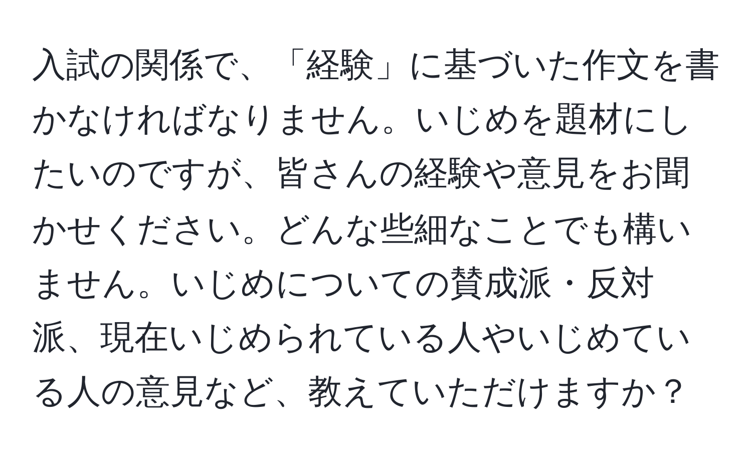 入試の関係で、「経験」に基づいた作文を書かなければなりません。いじめを題材にしたいのですが、皆さんの経験や意見をお聞かせください。どんな些細なことでも構いません。いじめについての賛成派・反対派、現在いじめられている人やいじめている人の意見など、教えていただけますか？