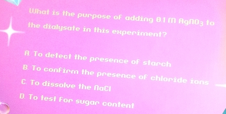 What is the purpose of adding 01 M □ (a)□ □ to
the dialysate in this experiment?
A. To detect the presence of starch
B. To confirm the presence of chloride ions
C. To dissolve the NaCl
D. To test for sugar content