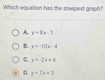 Which equation has the steepest graph?
A. y=8x-1
B. y=-10x-4
C. y=-2x+6
D. y=7x+3