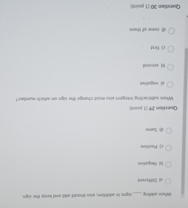 When adding_ signs in addition, you should add and keep the sign.
a) Different
b) Negative
c) Positive
d) Same
Question 29 (1 point)
When subtracting integers you must change the sign on which number?
a) negative
b) second
c) first
d) none of them
Question 30 (1 point)