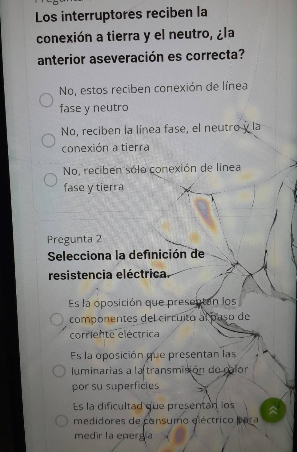 Los interruptores reciben la
conexión a tierra y el neutro, ¿la
anterior aseveración es correcta?
No, estos reciben conexión de línea
fase y neutro
No, reciben la línea fase, el neutro y la
conexión a tierra
No, reciben sólo conexión de línea
fase y tierra
Pregunta 2
Selecciona la definición de
resistencia eléctrica.
Es la oposición que presentan los
componentes del circuito al paso de
corriente eléctrica
Es la oposición que presentan las
luminarias a la transmisión de calor
por su superficies
Es la dificultad que presentan los
medidores de consumo eléctrico para
medir la energía