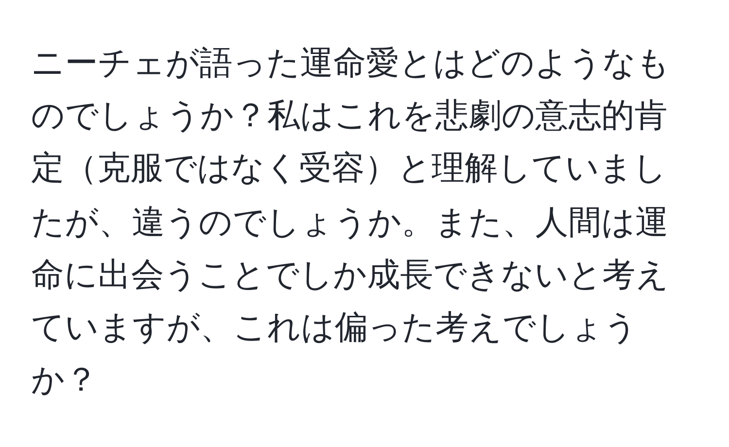 ニーチェが語った運命愛とはどのようなものでしょうか？私はこれを悲劇の意志的肯定克服ではなく受容と理解していましたが、違うのでしょうか。また、人間は運命に出会うことでしか成長できないと考えていますが、これは偏った考えでしょうか？