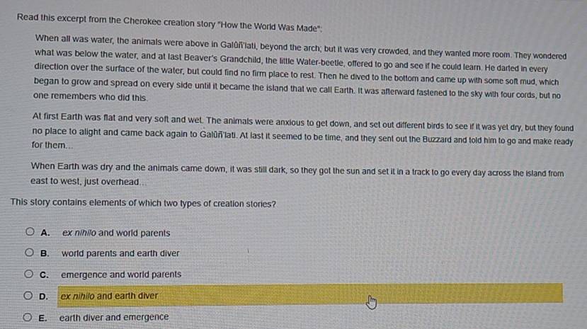 Read this excerpt from the Cherokee creation story "How the World Was Made":
When all was water, the animals were above in Galûñlati, beyond the arch; but it was very crowded, and they wanted more room. They wondered
what was below the water, and at last Beaver's Grandchild, the little Water-beetle, offered to go and see if he could learn. He darted in every
direction over the surface of the water, but could find no firm place to rest. Then he dived to the bottom and came up with some soft mud, which
began to grow and spread on every side until it became the island that we call Earth. It was afterward fastened to the sky with four cords, but no
one remembers who did this.
At first Earth was flat and very soft and wet. The animals were anxious to get down, and set out different birds to see if it was yet dry, but they found
no place to alight and came back again to Galúñlati. At last it seemed to be time, and they sent out the Buzzard and told him to go and make ready
for them..
When Earth was dry and the animals came down, it was still dark, so they got the sun and set it in a track to go every day across the island from
east to west, just overhead...
This story contains elements of which two types of creation stories?
A. ex nihilo and world parents
B. world parents and earth diver
C. emergence and world parents
D. ex nihilo and earth diver
E. earth diver and emergence