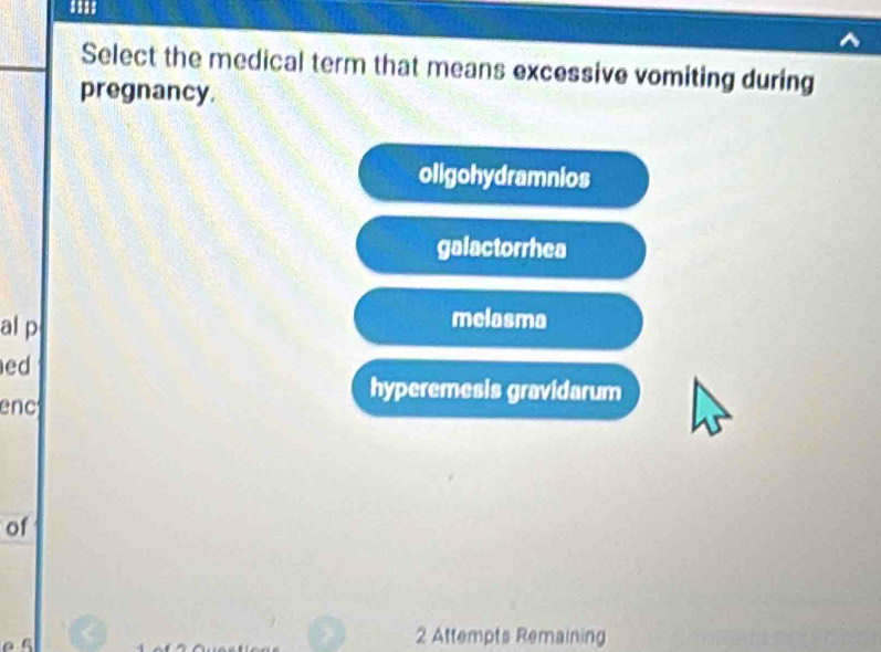 Select the medical term that means excessive vomiting during
pregnancy.
oligohydramnios
galactorrhea
al p melasma
ed
enc
hyperemesis gravidarum
of

2 Attempts Remaining