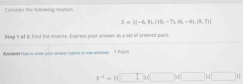 Consider the following relation.
S= (-6,8),(10,-7),(6,-6),(8,3)
Step 1 of 2: Find the inverse. Express your answer as a set of ordered pairs. 
AnswerHow to enter your answer (opens in new window) 1 Point
s^(-1)= (□ ),(□ ),(□ ),(□ )