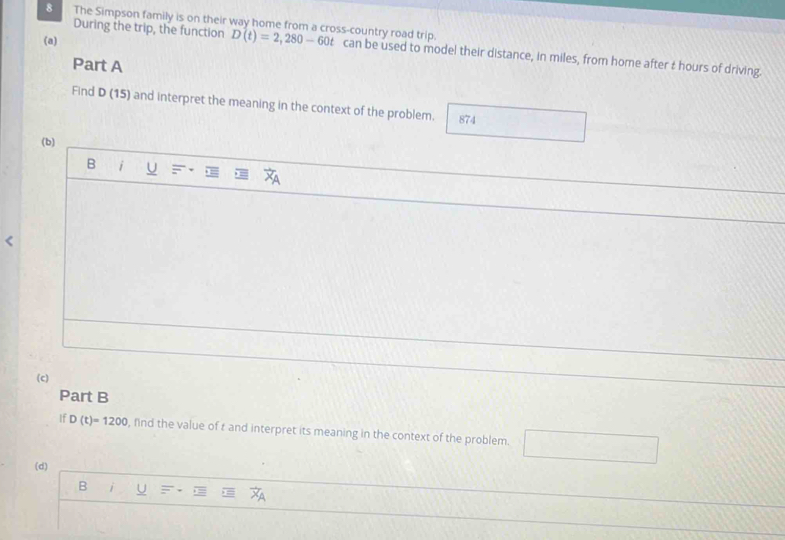 During the trip, the function
(a)
8 The Simpson family is on their way home from a cross-country road trip. D(t)=2,280-60t can be used to model their distance, in miles, from home after t hours of driving.
Part A
Find D (15) and interpret the meaning in the context of the problem. 874
(b)
B i U
(c)
Part B
If D(t)=1200 , find the value of r and interpret its meaning in the context of the problem.
(d)
B U