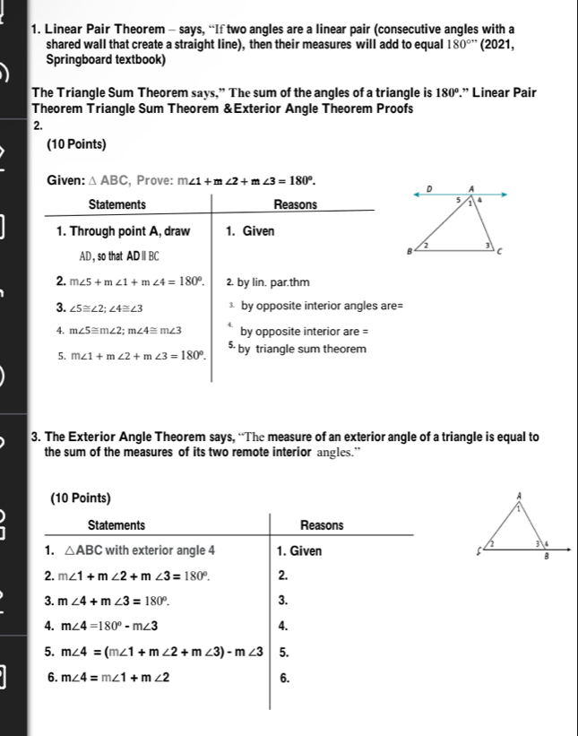 Linear Pair Theorem - says, “If two angles are a linear pair (consecutive angles with a 
shared wall that create a straight line), then their measures will add to equal 180°'' (2021, 
Springboard textbook) 
The Triangle Sum Theorem says,” The sum of the angles of a triangle is 180°.” Linear Pair 
Theorem Triangle Sum Theorem &Exterior Angle Theorem Proofs 
2. 
(10 Points) 
Given: △ ABC , Prove: m∠ 1+m∠ 2+m∠ 3=180°. 
Statements Reasons 
1. Through point A, draw 1. Given
AD,so that ADparallel BC
2. m∠ 5+m∠ 1+m∠ 4=180°. 2. by lin. par.thm 
3. ∠ 5≌ ∠ 2; ∠ 4≌ ∠ 3 by opposite interior angles are= 
4. m∠ 5≌ m∠ 2; m∠ 4≌ m∠ 3 A. by opposite interior are = 
5. m∠ 1+m∠ 2+m∠ 3=180°. 5 by triangle sum theorem 
3. The Exterior Angle Theorem says, “The measure of an exterior angle of a triangle is equal to 
the sum of the measures of its two remote interior angles.” 
(10 Points) 
Statements Reasons 
1. △ ABC with exterior angle 4 1. Given 
2. m∠ 1+m∠ 2+m∠ 3=180°. 2. 
3. m∠ 4+m∠ 3=180°. 3. 
4. m∠ 4=180°-m∠ 3 4. 
5. m∠ 4=(m∠ 1+m∠ 2+m∠ 3)-m∠ 3 5. 
6. m∠ 4=m∠ 1+m∠ 2 6.