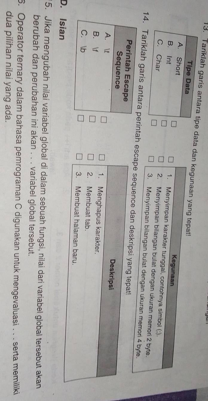 Tariklah garis antara tipe data dan kegunaan yang
Tipe Data
A. Short
B. Int
C. Char 
14. Tariklah garis antarintah e
D. Isian
5. Jika mengubah nilai variabel global di dalam sebuah fungsi, nilai dari variabel global tersebut akan
berubah dan perubahan ini akan . . . variabel global tersebut.
6. Operator ternary dalam bahasa pemrograman C digunakan untuk mengevaluasi . . . serta memiliki
dua pilihan nilai yang ada.