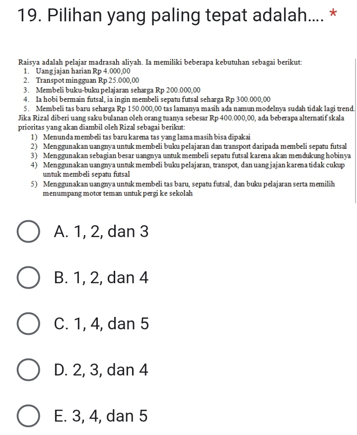 Pilihan yang paling tepat adalah.... *
Raisya adalah pelajar madrasah aliyah. Ia memiliki beberapa kebutuhan sebagai berikut:
1. Uang jajan harian Rp 4.000,00
2. Transpot mingguan Rp 25.000,00
3. Membeli buku-buku pelajaran seharga Rp 200.000,00
4. Ia hobi bermain futsal, ia ingin membeli sepatu futsal seharga Rp 300.000,00
5. Membeli tas baru seharga Rp 150.000,00 tas lamanya masih ada namun modelnya sudah tidak lagi trend.
Jika Rizal diberi uang saku bulanan oleh orang tuanya sebesar Rp 400.000,00, ada beberapa alternatif skala
prioritas yang akan diambil oleh Rizal sebagai berikut:
1) Menunda membeli tas baru karena tas yang lama masih bisa dipakai
2) Menggunakan uangnya untuk membeli buku pelajaran dan transport daripada membeli sepatu futsal
3) Menggunakan sebagian besar uangnya untuk membeli sepatu futsal karena akan mendukung hobinya
4) Menggunakan uangnya untuk membeli buku pelajaran, transpot, dan uang jajan karena tidak cukup
untuk membeli sepatu futsal
5) Menggunakan uangnya untuk membeli tas baru, sepatu futsal, dan buku pelajaran serta memilih
menumpang motor teman untuk pergi ke sekolah
A. 1, 2, dan 3
B. 1, 2, dan 4
C. 1, 4, dan 5
D. 2, 3, dan 4
E. 3, 4, dan 5