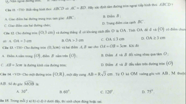 Năm ngoài đường trồn;
Câu I1. ∠ TH> Biết rằng hình thoi ABCD có AC=BD Hy xác định tâm đường tròn ngoại tiếp hình thoi ABCD ?
A. Giao điểm hai đường trung trực tam giác ABC; B. Điểm B;
C. Giao điểm của hai đường chéo; D. Trung điểm của cạnh BC ,
Câu 12. Cho đường tròn (0;3cm) và đường thăng đ có khoảng cách đến O là OA. Tĩnh OA đẻ đ và (O) có điểm chun
o: A. OA=3cm B. OA>3cm C. OA≤ 3cm D. OA≥ 3cm
Câu 13. ∠ TH> Cho đường tròn (0;3cm) và hai điểm A, B sao cho OA=OB=3cm. Khi đó
A. Điểm A năm trong (O), điểm B nằm trên (O); B. Điểm A và B đổi xứng nhau qua tâm O;
C. AB=3cm là đường kinh của đường tròn: D. Điểm A và B đều nằm trên đường tròn (O)
Câu 14. ∠ VD> Cho một đường tròn (O;R) , một dây cung AB=Rsqrt(3)cm. Từ O kẻ OM vuông gốc với AB, M thuộc
AB. Số đo góc widehat MOB là:
A. 30°. B. 60°. C. 120°. D. 75°. 
Tầu 15. Trong mỗi ý a) b) c) d) ở dưới đây, thí sinh chọn đúng hoặc sai.