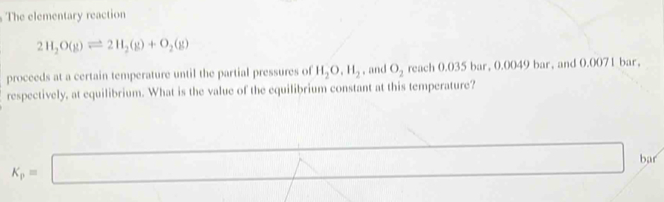 The elementary reaction
2H_2O(g)leftharpoons 2H_2(g)+O_2(g)
proceeds at a certain temperature until the partial pressures of H_2O, H_2 , and O_2 reach 0.035 bar, 0.0049 bar, and 0.0071 bar, 
respectively, at equilibrium. What is the value of the equilibrium constant at this temperature?
K_p=□
bar
f(x)=ln x+ax