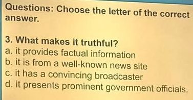 Choose the letter of the correct
answer.
3. What makes it truthful?
a. it provides factual information
b. it is from a well-known news site
c. it has a convincing broadcaster
d. it presents prominent government officials.