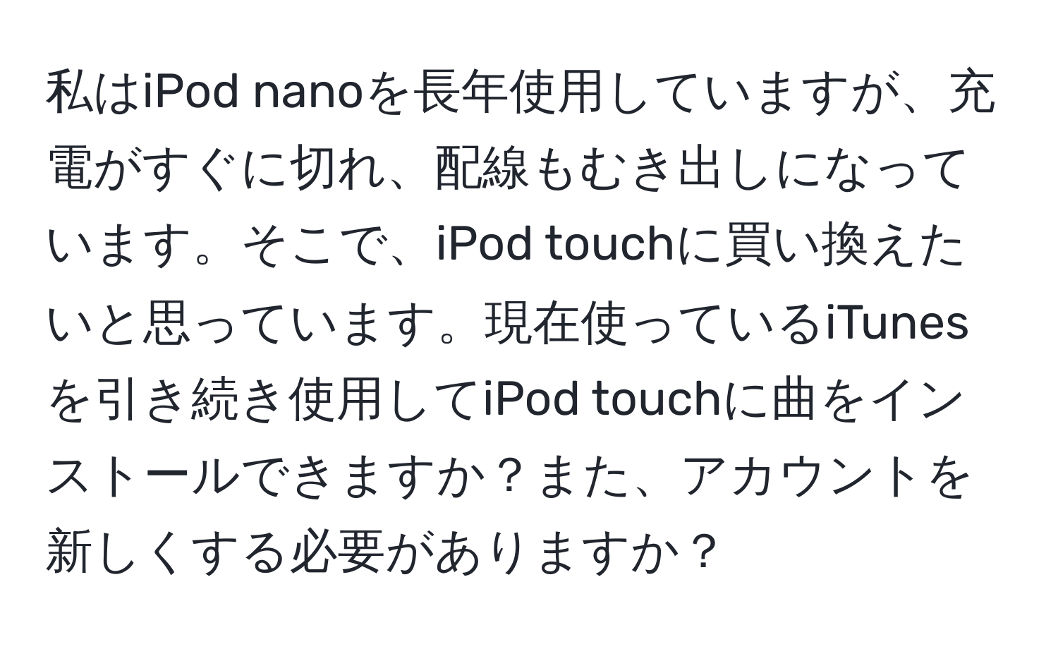 私はiPod nanoを長年使用していますが、充電がすぐに切れ、配線もむき出しになっています。そこで、iPod touchに買い換えたいと思っています。現在使っているiTunesを引き続き使用してiPod touchに曲をインストールできますか？また、アカウントを新しくする必要がありますか？