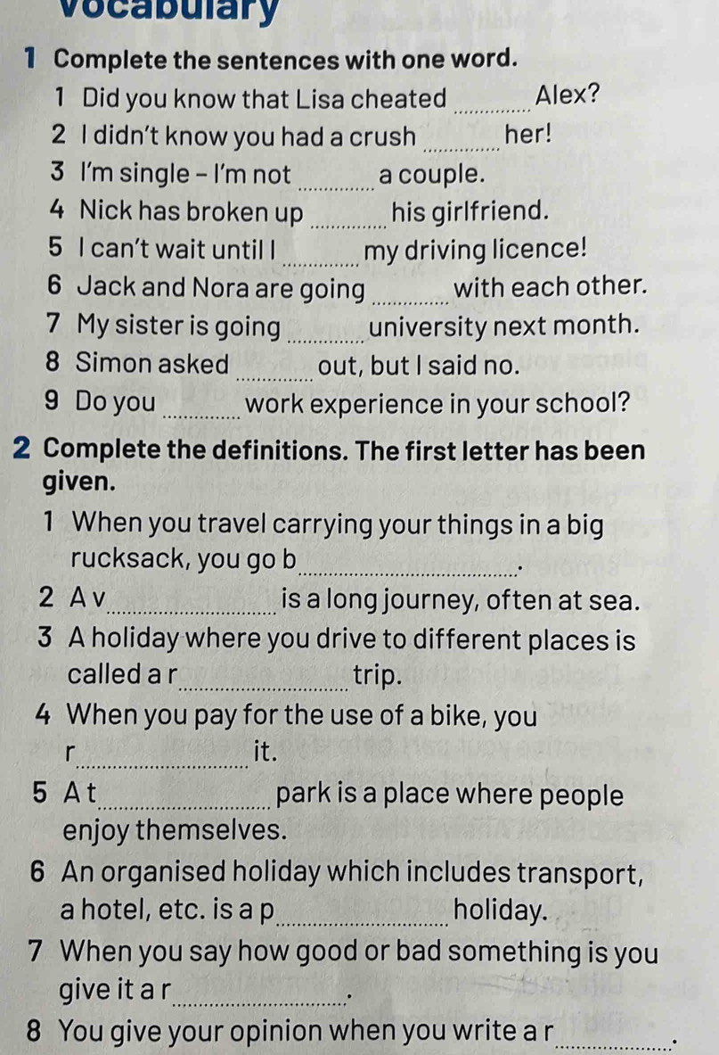 vocabulary 
1 Complete the sentences with one word. 
1 Did you know that Lisa cheated _Alex? 
2 I didn't know you had a crush _her! 
3 I'm single - I'm not _a couple. 
4 Nick has broken up _his girlfriend. 
5 I can’t wait until I _my driving licence! 
6 Jack and Nora are going _with each other. 
7 My sister is going _university next month. 
_ 
8 Simon asked out, but I said no. 
9 Do you _work experience in your school? 
2 Complete the definitions. The first letter has been 
given. 
1 When you travel carrying your things in a big 
rucksack, you go b_ 
. 
2 A v_ is a long journey, often at sea. 
3 A holiday where you drive to different places is 
called a r_ trip. 
4 When you pay for the use of a bike, you 
_ 
r it. 
5 A t_ park is a place where people 
enjoy themselves. 
6 An organised holiday which includes transport, 
a hotel, etc. is a p_ holiday. 
7 When you say how good or bad something is you 
give it a r_ 
.. 
8 You give your opinion when you write a r_ 
.