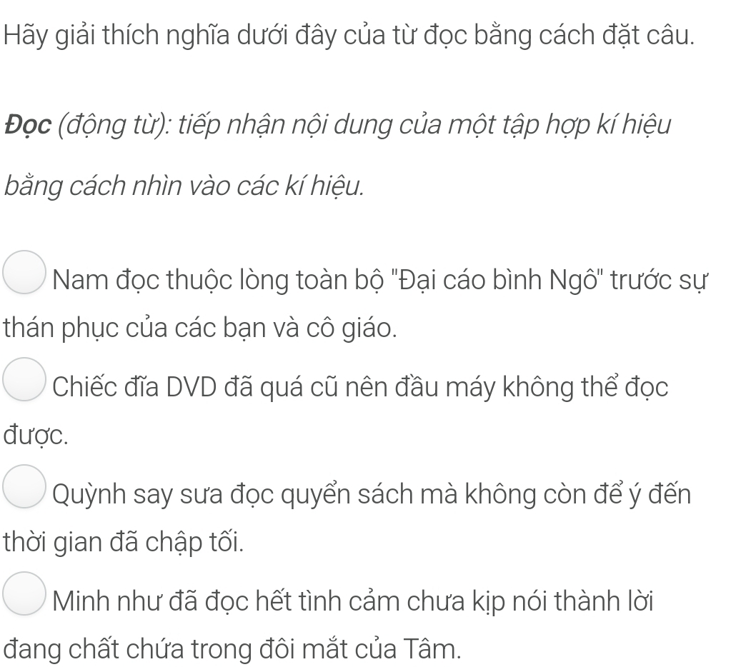 Hãy giải thích nghĩa dưới đây của từ đọc bằng cách đặt câu.
Đọc (động từ): tiếp nhận nội dung của một tập hợp kí hiệu
bằng cách nhìn vào các kí hiệu.
Nam đọc thuộc lòng toàn bộ 'Đại cáo bình Ngô" trước sự
thán phục của các bạn và cô giáo.
Chiếc đĩa DVD đã quá cũ nên đầu máy không thể đọc
được.
Quỳnh say sưa đọc quyển sách mà không còn để ý đến
thời gian đã chập tối.
Minh như đã đọc hết tình cảm chưa kịp nói thành lời
đang chất chứa trong đôi mắt của Tâm.