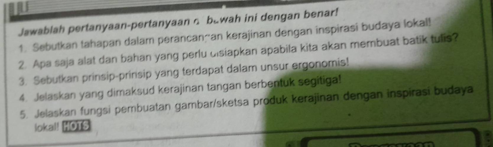 Jawablah pertanyaan-pertanyaan o bawah ini dengan benar! 
1. Sebutkan tahapan dalam perancançan kerajinan dengan inspirasi budaya lokal! 
2. Apa saja alat dan bahan yang perlu disiapkan apabila kita akan membuat batik tulis? 
3. Sebutkan prinsip-prinsip yang terdapat dalam unsur ergonomis! 
4. Jelaskan yang dimaksud kerajinan tangan berbentuk segitiga! 
5. Jelaskan fungsi pembuatan gambar/sketsa produk kerajinan dengan inspirasi budaya 
loka!! HOTS